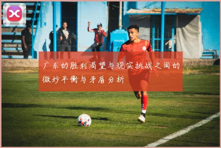 广东的胜利渴望与现实挑战之间的微妙平衡与矛盾分析