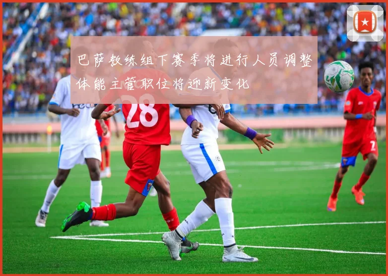 巴萨教练组下赛季将进行人员调整体能主管职位将迎新变化