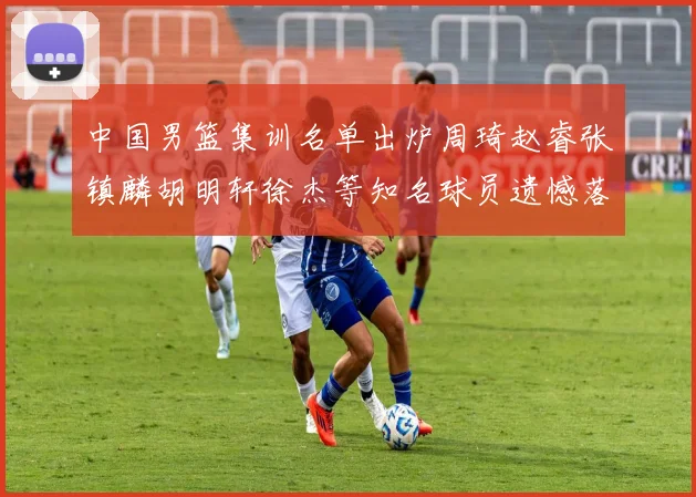 中国男篮集训名单出炉周琦赵睿张镇麟胡明轩徐杰等知名球员遗憾落选