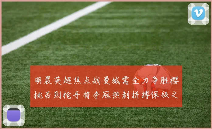 明晨英超焦点战曼城需全力争胜樱桃否则枪手将夺冠热刺拼搏保级之路