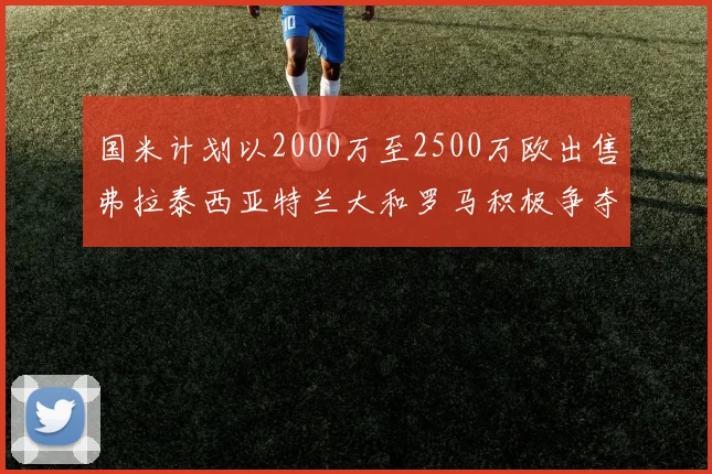 国米计划以2000万至2500万欧出售弗拉泰西亚特兰大和罗马积极争夺