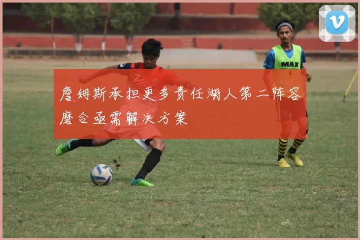 詹姆斯承担更多责任湖人第二阵容磨合亟需解决方案
