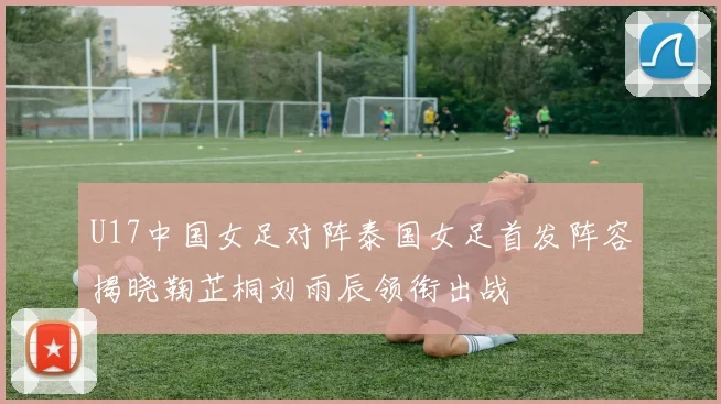 U17中国女足对阵泰国女足首发阵容揭晓鞠芷桐刘雨辰领衔出战