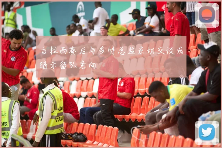 吉拉西赛后与多特总监亲切交谈或暗示留队意向