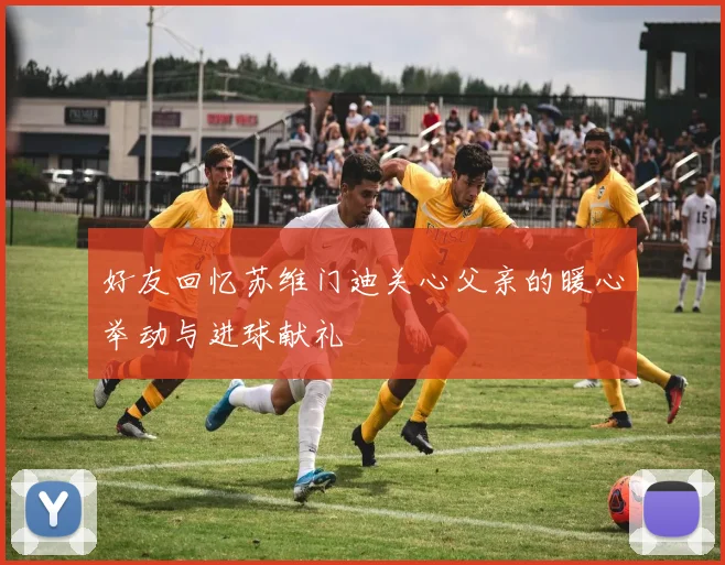 好友回忆苏维门迪关心父亲的暖心举动与进球献礼
