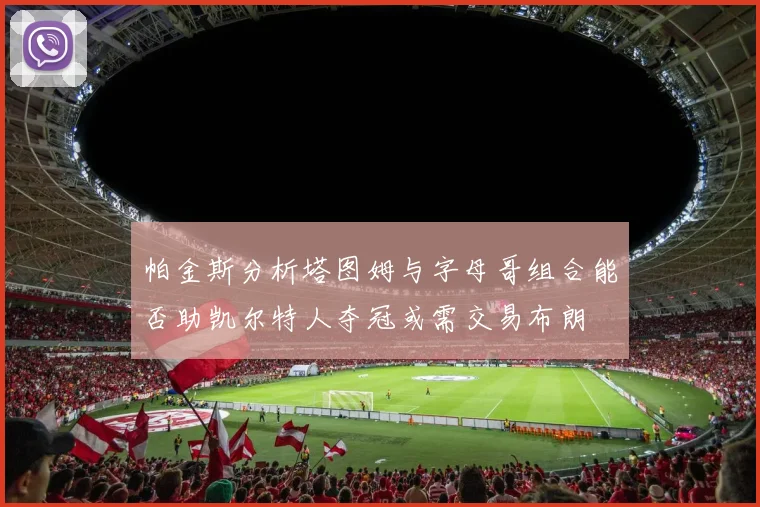 帕金斯分析塔图姆与字母哥组合能否助凯尔特人夺冠或需交易布朗