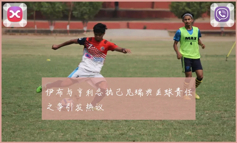伊布与亨利各执己见瑞典丢球责任之争引发热议