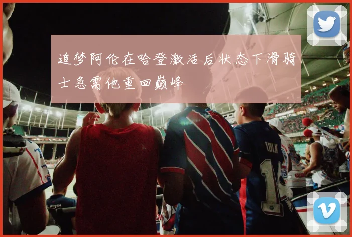 追梦阿伦在哈登激活后状态下滑骑士急需他重回巅峰