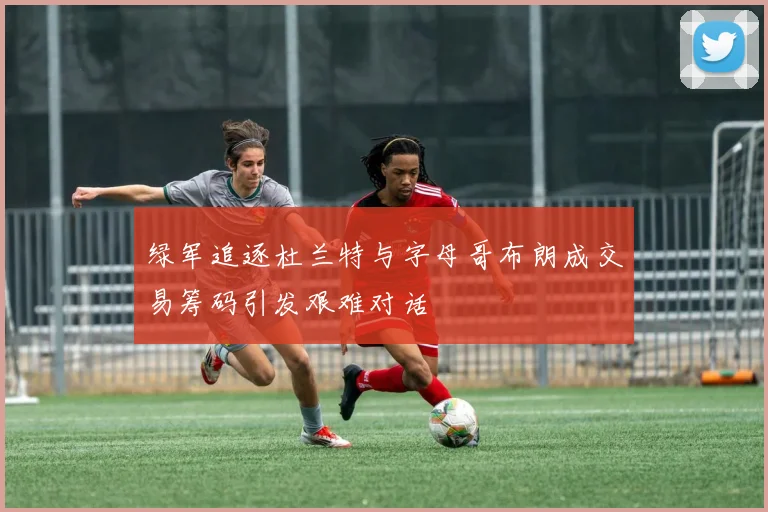 绿军追逐杜兰特与字母哥布朗成交易筹码引发艰难对话