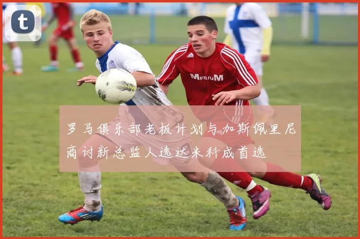 罗马俱乐部老板计划与加斯佩里尼商讨新总监人选达米科成首选