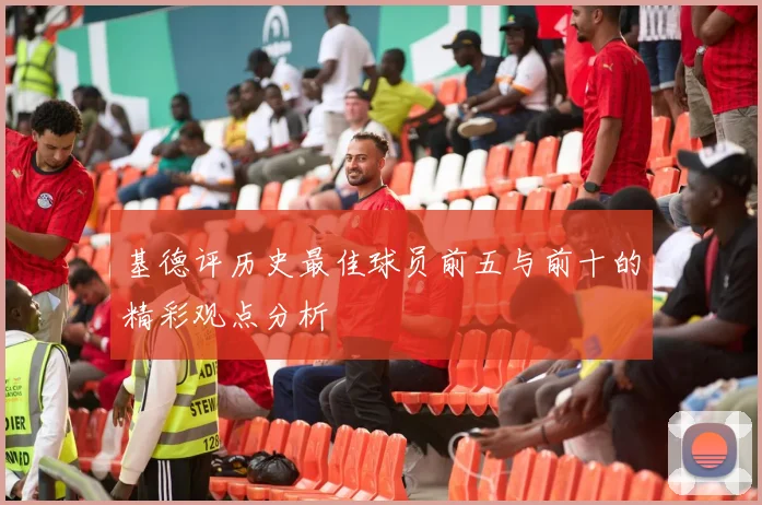 基德评历史最佳球员前五与前十的精彩观点分析