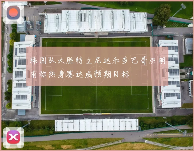 韩国队大胜特立尼达和多巴哥洪明甫称热身赛达成预期目标