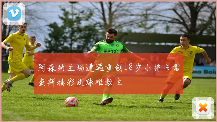 阿森纳主场遭遇重创18岁小将卡雷查斯精彩进球难救主