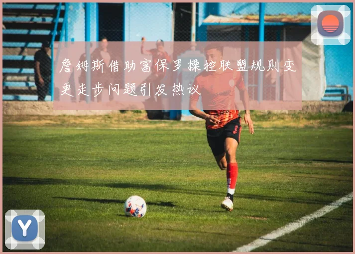 詹姆斯借助富保罗操控联盟规则变更走步问题引发热议