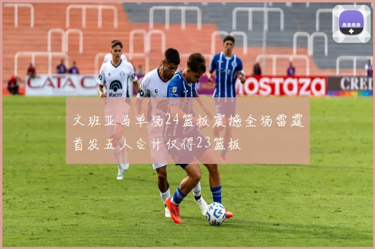 文班亚马单场24篮板震撼全场雷霆首发五人合计仅得23篮板