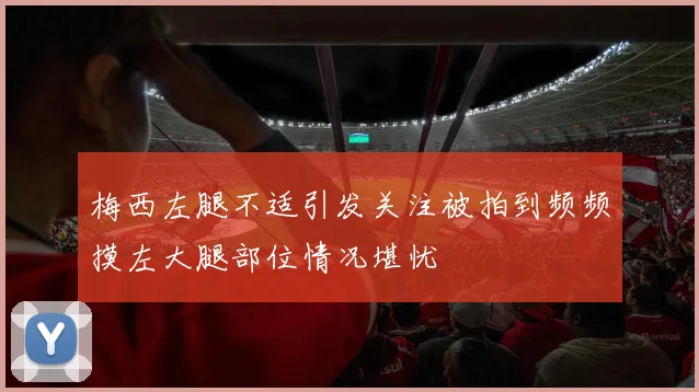梅西左腿不适引发关注被拍到频频摸左大腿部位情况堪忧