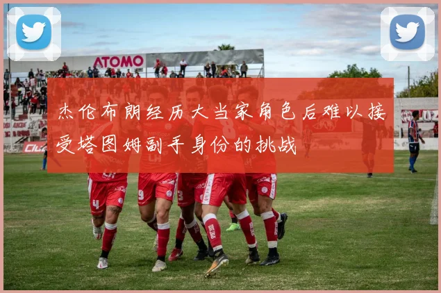 杰伦布朗经历大当家角色后难以接受塔图姆副手身份的挑战