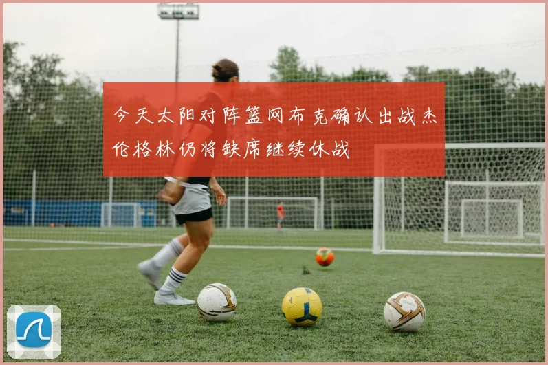 今天太阳对阵篮网布克确认出战杰伦格林仍将缺席继续休战