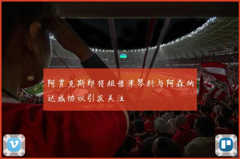 阿贾克斯即将租借津琴科与阿森纳达成协议引发关注