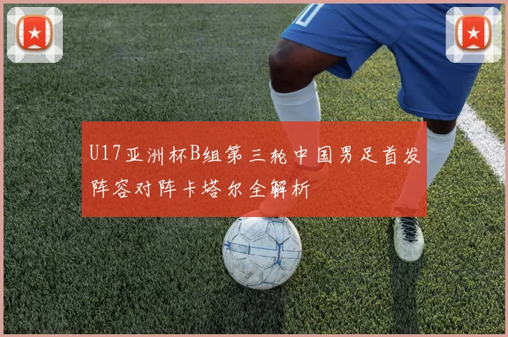 U17亚洲杯B组第三轮中国男足首发阵容对阵卡塔尔全解析