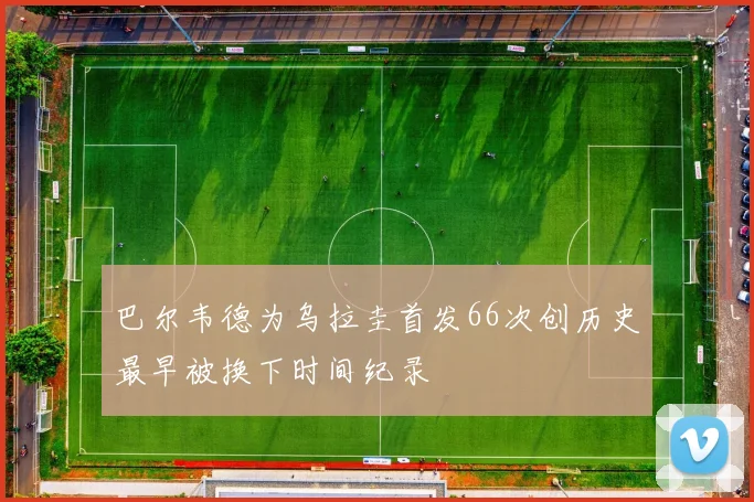 巴尔韦德为乌拉圭首发66次创历史最早被换下时间纪录